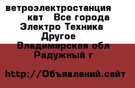 ветроэлектростанция 15-50 квт - Все города Электро-Техника » Другое   . Владимирская обл.,Радужный г.